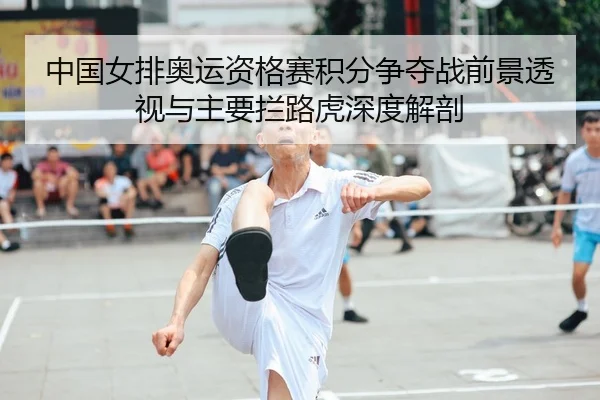 中国女排奥运资格赛积分争夺战前景透视与主要拦路虎深度解剖
