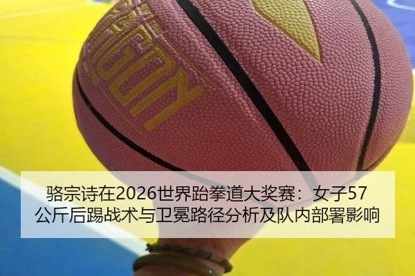 骆宗诗在2026世界跆拳道大奖赛：女子57公斤后踢战术与卫冕路径分析及队内部署影响