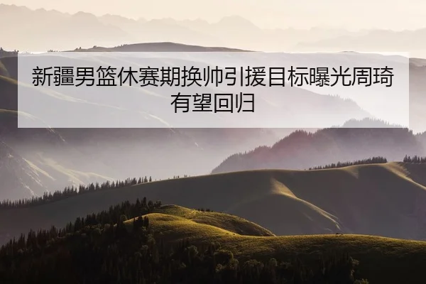 新疆男篮休赛期换帅引援目标曝光周琦有望回归